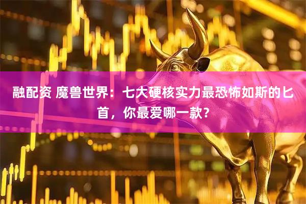 融配资 魔兽世界：七大硬核实力最恐怖如斯的匕首，你最爱哪一款？