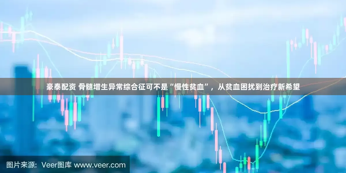 豪泰配资 骨髓增生异常综合征可不是“慢性贫血”，从贫血困扰到治疗新希望