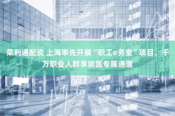 荣利通配资 上海率先开展“职工e务室”项目，千万职业人群享就医专属通道