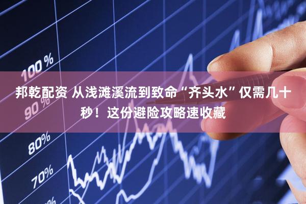 邦乾配资 从浅滩溪流到致命“齐头水”仅需几十秒！这份避险攻略速收藏