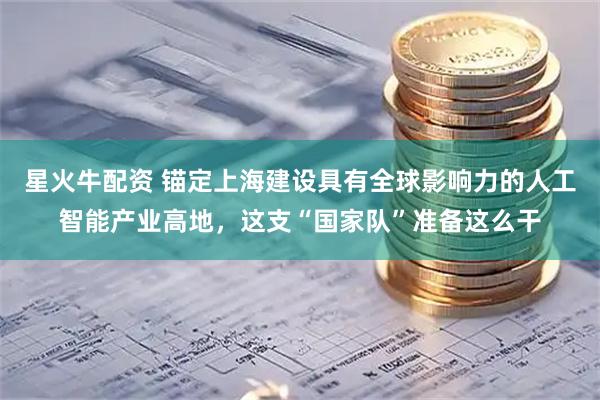 星火牛配资 锚定上海建设具有全球影响力的人工智能产业高地，这支“国家队”准备这么干