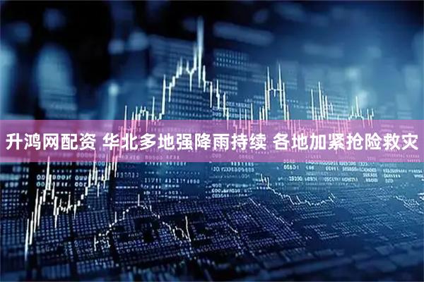 升鸿网配资 华北多地强降雨持续 各地加紧抢险救灾