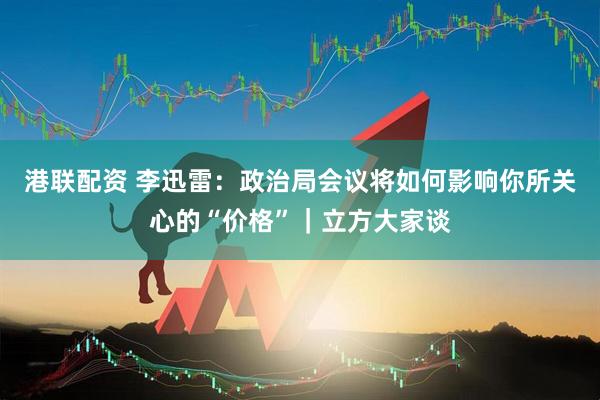 港联配资 李迅雷：政治局会议将如何影响你所关心的“价格”｜立方大家谈