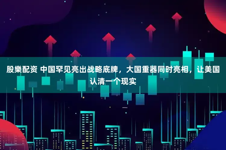 股樂配资 中国罕见亮出战略底牌，大国重器同时亮相，让美国认清一个现实
