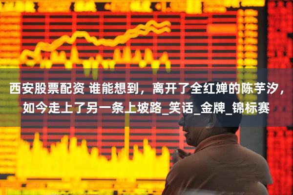 西安股票配资 谁能想到，离开了全红婵的陈芋汐，如今走上了另一条上坡路_笑话_金牌_锦标赛