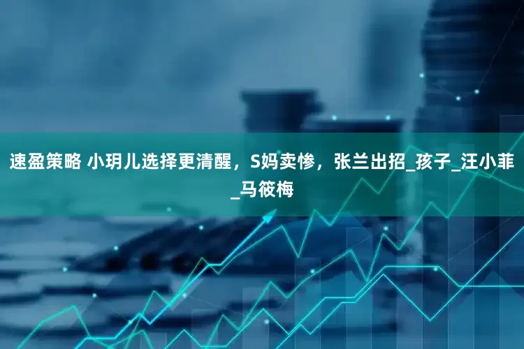 速盈策略 小玥儿选择更清醒，S妈卖惨，张兰出招_孩子_汪小菲_马筱梅
