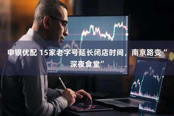 申银优配 15家老字号延长闭店时间，南京路变“深夜食堂”
