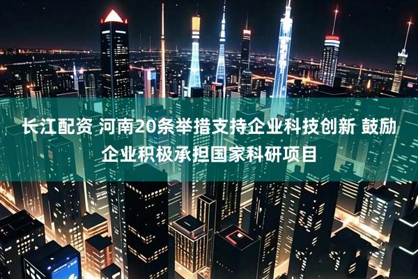长江配资 河南20条举措支持企业科技创新 鼓励企业积极承担国家科研项目