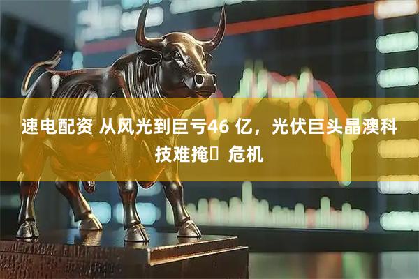 速电配资 从风光到巨亏46 亿，光伏巨头晶澳科技难掩​危机