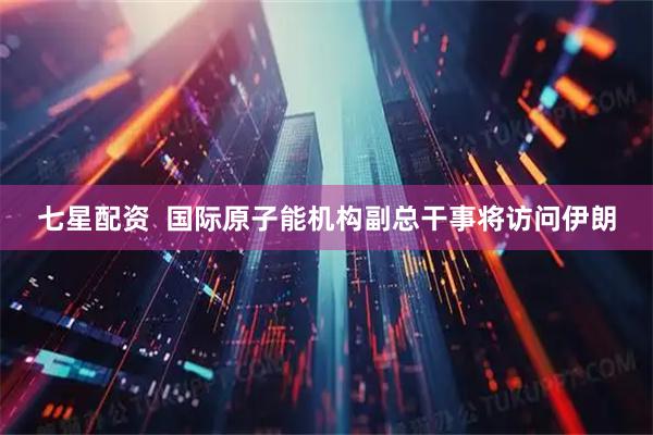 七星配资  国际原子能机构副总干事将访问伊朗