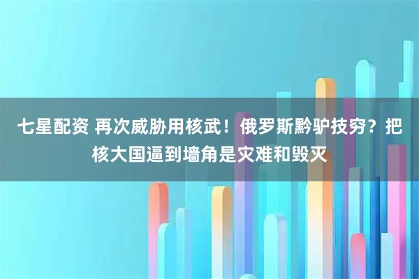 七星配资 再次威胁用核武！俄罗斯黔驴技穷？把核大国逼到墙角是灾难和毁灭