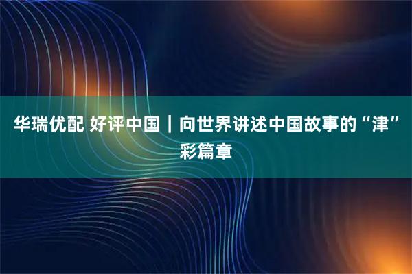 华瑞优配 好评中国｜向世界讲述中国故事的“津”彩篇章