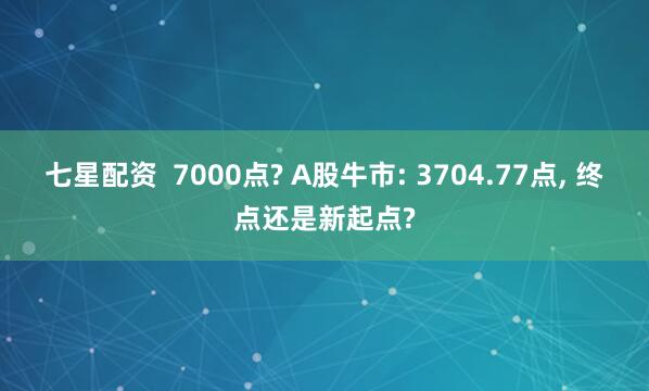 七星配资  7000点? A股牛市: 3704.77点, 终点还是新起点?