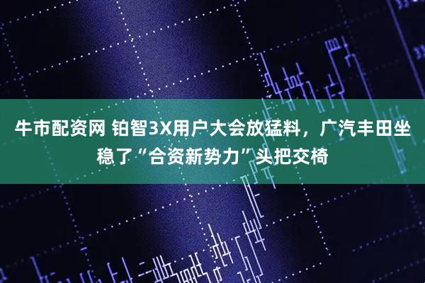 牛市配资网 铂智3X用户大会放猛料，广汽丰田坐稳了“合资新势力”头把交椅