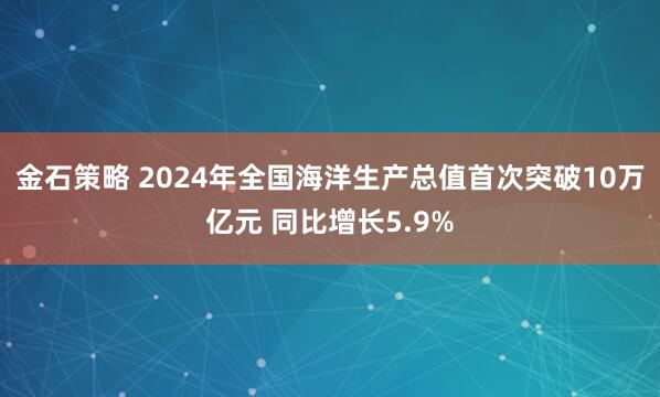 金石策略 2024年全国海洋生产总值首次突破10万亿元 同比增长5.9%