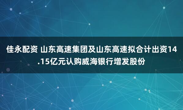 佳永配资 山东高速集团及山东高速拟合计出资14.15亿元认购威海银行增发股份