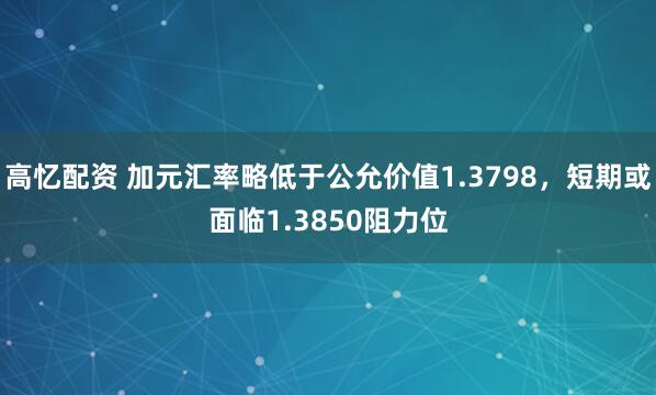 高忆配资 加元汇率略低于公允价值1.3798，短期或面临1.3850阻力位