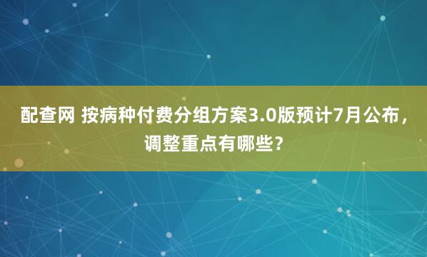 配查网 按病种付费分组方案3.0版预计7月公布，调整重点有哪些？