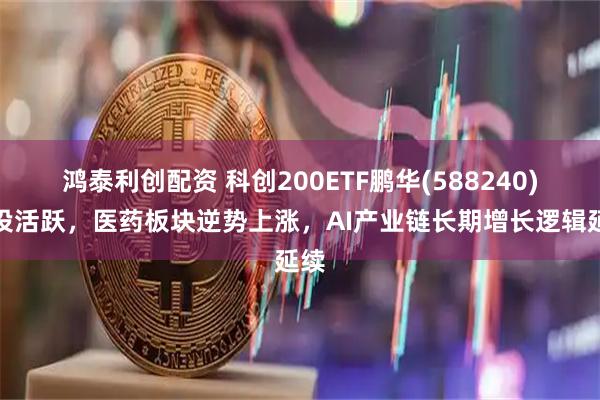 鸿泰利创配资 科创200ETF鹏华(588240)交投活跃,医药板块逆势上涨,AI产业链长期增长逻辑延续