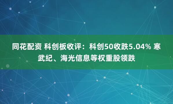同花配资 科创板收评：科创50收跌5.04% 寒武纪、海光信息等权重股领跌