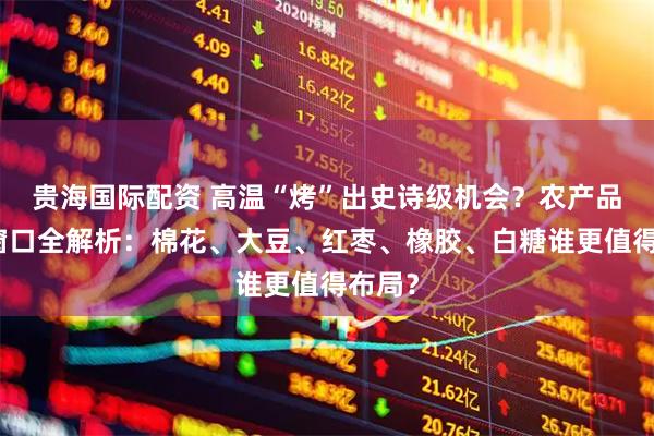 贵海国际配资 高温“烤”出史诗级机会？农产品投资窗口全解析：棉花、大豆、红枣、橡胶、白糖谁更值得布局？